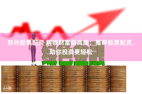 郑州股票配资 解锁财富新高度：推荐股票配资，助你投资更轻松