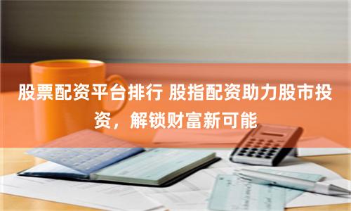 股票配资平台排行 股指配资助力股市投资，解锁财富新可能